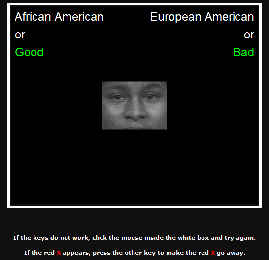 A screenshot shows a portion of the Implicit Associations Test. At the center a photo of a black man's face, from just above the eyebrows to just above the mouth, can be seen. At the top left corner the words "African American or Good" appear. At the top right the words "European American or Bad" appear. At the bottom of the screen the following instructions appear, "If the keys do not work, click the mouse inside the white box and try again. If the red X appears, press the other key to make the red X go away." A screenshot shows a portion of the Implicit Associations Test. At the center a photo of a black man's face, from just above the eyebrows to just above the mouth, can be seen. At the top left corner the words "African American or Good" appear. At the top right the words "European American or Bad" appear. At the bottom of the screen the following instructions appear, "If the keys do not work, click the mouse inside the white box and try again. If the red X appears, press the other key to make the red X go away."